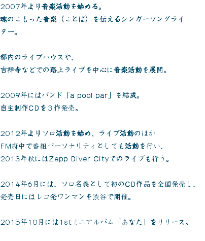 2007年より音楽活動を始める。
魂のこもった音楽（ことば）を伝えるシンガーソングライター。 都内のライブハウスや、
吉祥寺などでの路上ライブを中心に音楽活動を展開。 2009年にはバンド「a pool par」を結成。
自主制作CDを３作発売。 2012年よりソロ活動を始め、ライブ活動のほか
FM府中で番組パーソナリティとしても活動を行い、
2013年秋にはZepp Diver Cityでのライブも行う。 2014年6月には、ソロ名義として初のCD作品を全国発売し、
発売日にはレコ発ワンマンを渋谷で開催。 2015年10月には1stミニアルバム「あなた」をリリース。
