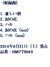 （収録曲） 1. 新しい朝
2. 涙の花
3. ハル
4. 涙の花（inst）
5. ハル（inst） 2014年6月21日（土）発売
品番：BMPT0049 