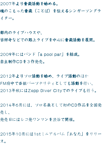 2007年より音楽活動を始める。
魂のこもった音楽（ことば）を伝えるシンガーソングライター。 都内のライブハウスや、
吉祥寺などでの路上ライブを中心に音楽活動を展開。 2009年にはバンド「a pool par」を結成。
自主制作CDを３作発売。 2012年よりソロ活動を始め、ライブ活動のほか
FM府中で番組パーソナリティとしても活動を行い、
2013年秋にはZepp Diver Cityでのライブも行う。 2014年6月には、ソロ名義として初のCD作品を全国発売し、
発売日にはレコ発ワンマンを渋谷で開催。 2015年10月には1stミニアルバム「あなた」をリリース。
