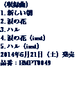（収録曲）
1. 新しい朝
2. 涙の花
3. ハル
4. 涙の花（inst）
5. ハル（inst）
2014年6月21日（土）発売
品番：BMPT0049 