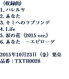 （収録曲）
1. ハレルヤ
2. あなた
3. キミへのラブソング
4. Life
5. 涙の花（2015 ver.）
6. あなた　～エピローグ 2015年10月23日（金）発売
品番：TXTR0028